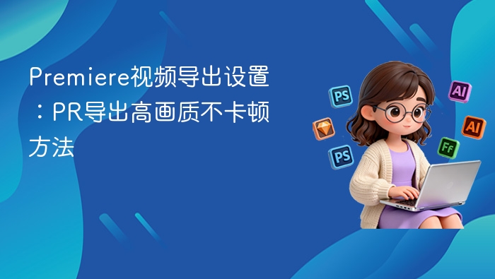 Premiere视频导出设置:PR导出高画质不卡顿方法
