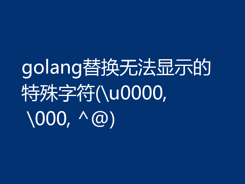 golang替换无法显示的特殊字符(\u0000, \000, ^@)