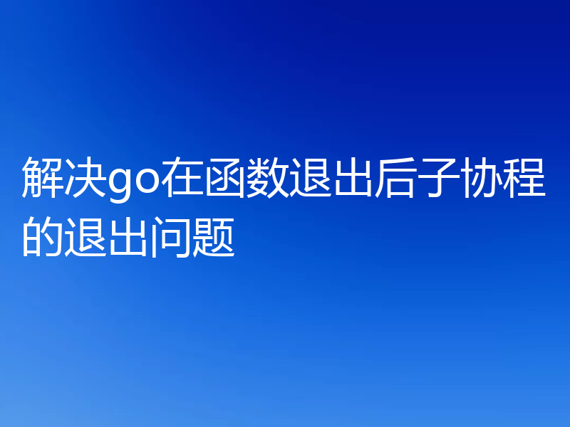 解决go在函数退出后子协程的退出问题