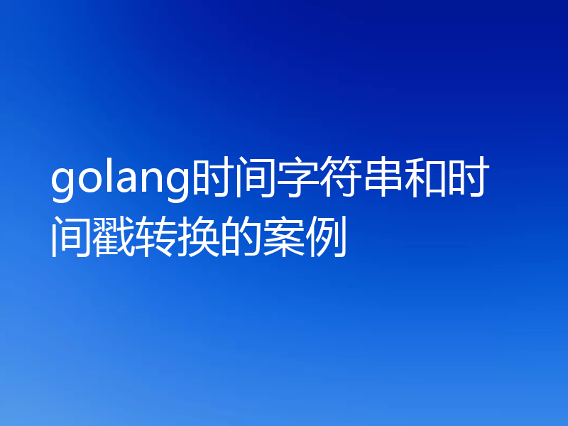 golang时间字符串和时间戳转换的案例