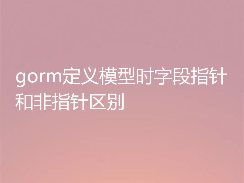 gorm定义模型时字段指针和非指针区别