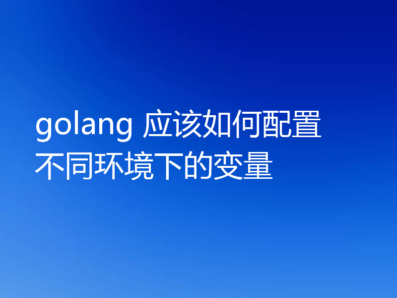 golang 应该如何配置不同环境下的变量