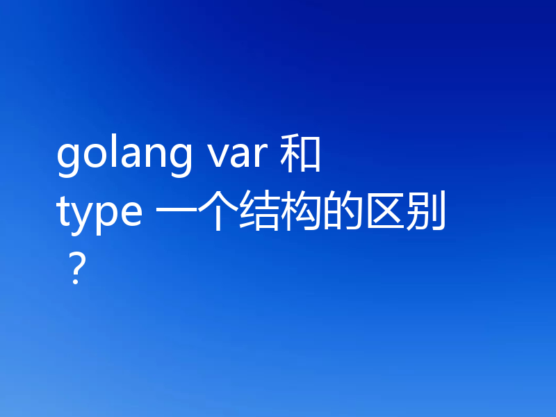 golang var 和 type 一个结构的区别？
