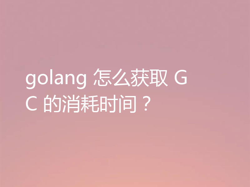 golang 怎么获取 GC 的消耗时间？