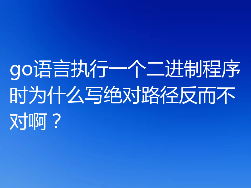 go语言执行一个二进制程序时为什么写绝对路径反而不对啊？