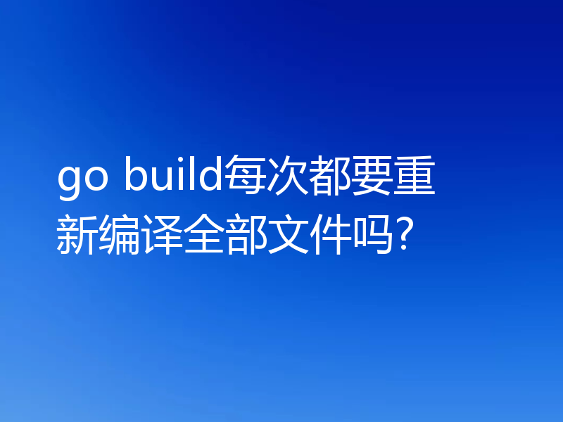 Go build每次都要重新编译全部文件吗？