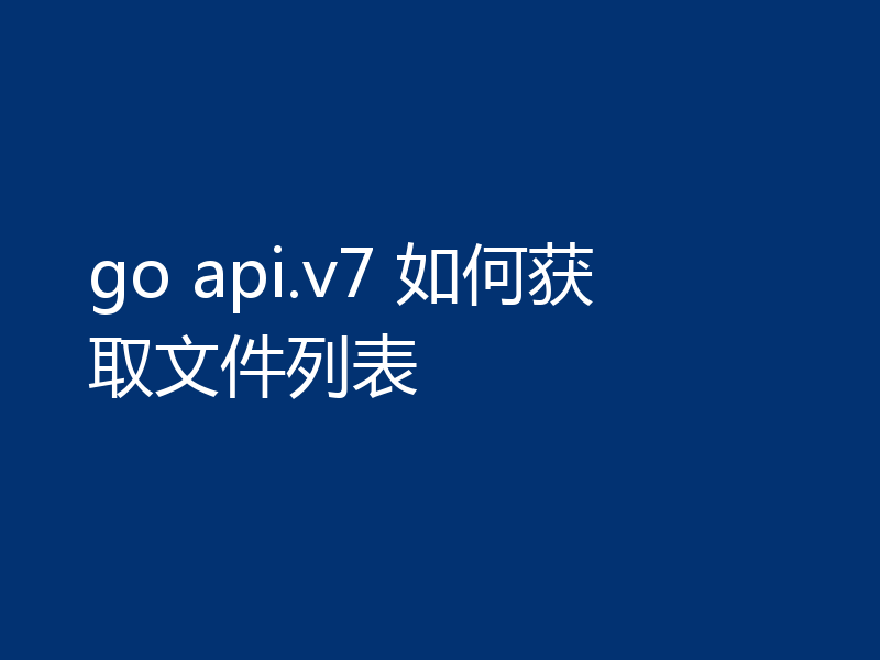 go api.v7 如何获取文件列表