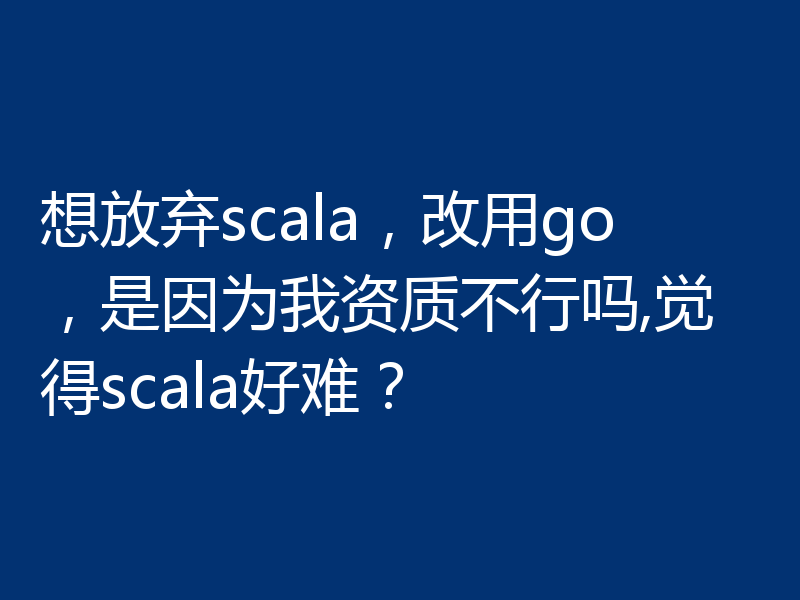 想放弃scala，改用go，是因为我资质不行吗,觉得scala好难？