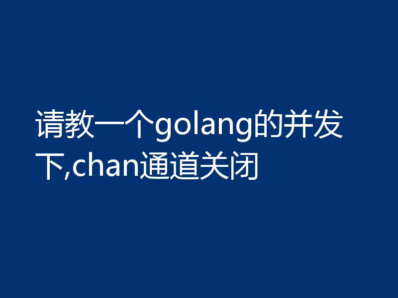 请教一个golang的并发下,chan通道关闭