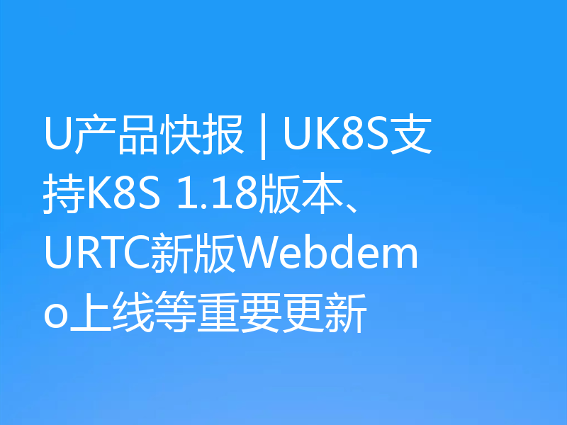 U产品快报 | UK8S支持K8S 1.18版本、URTC新版Webdemo上线等重要更新