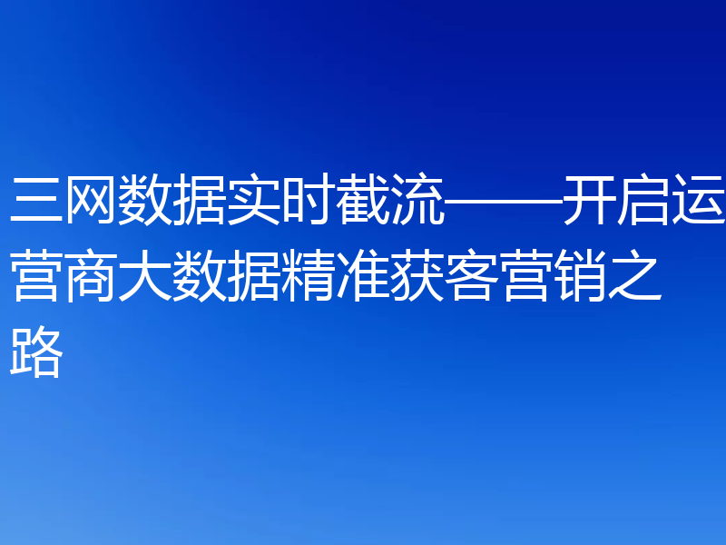 三网数据实时截流——开启运营商大数据精准获客营销之路