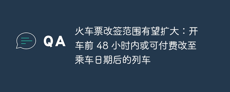 火车票改签范围有望扩大：开车前 48 小时内或可付费改至乘车日期后的列车