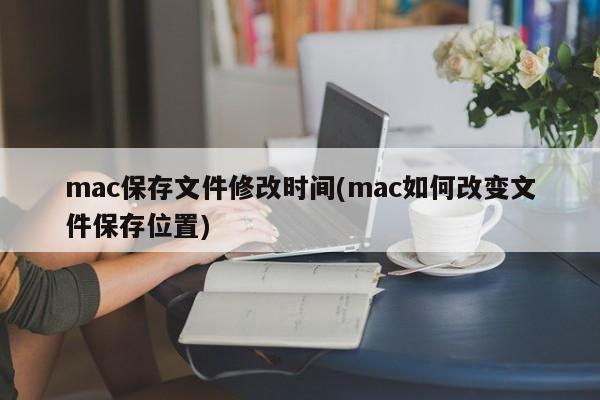 mac保存文件修改时间(mac如何改变文件保存位置)