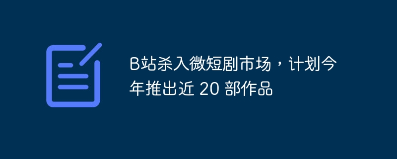 B站杀入微短剧市场，计划今年推出近 20 部作品