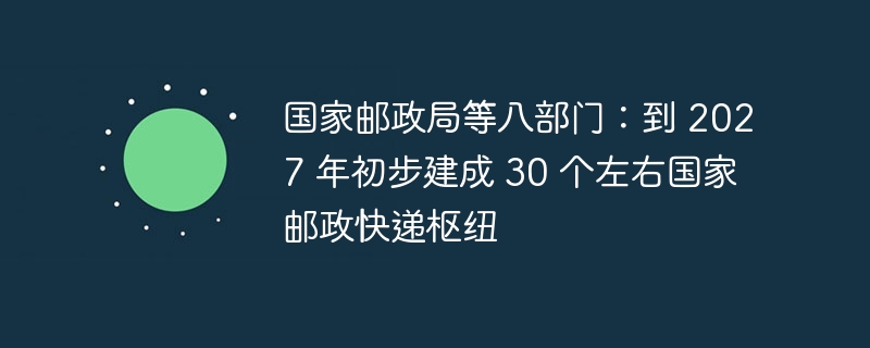 国家邮政局等八部门：到 2027 年初步建成 30 个左右国家邮政快递枢纽