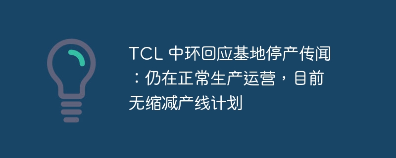 TCL 中环回应基地停产传闻：仍在正常生产运营，目前无缩减产线计划