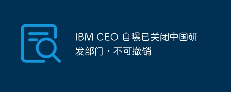 IBM CEO 自曝已关闭中国研发部门，不可撤销