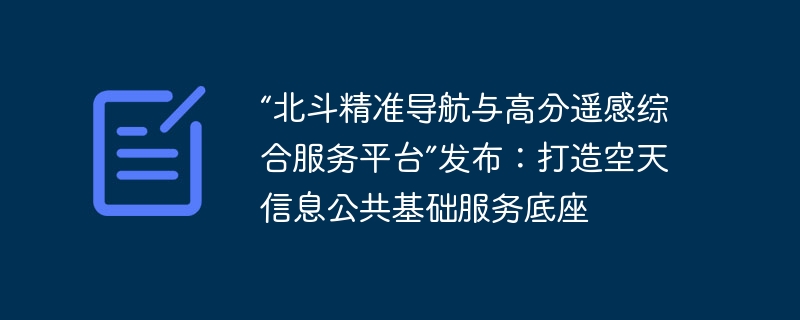 “北斗精准导航与高分遥感综合服务平台”发布：打造空天信息公共基础服务底座