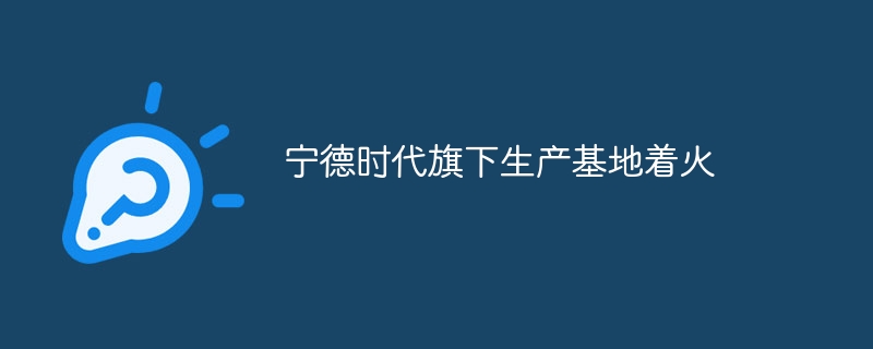 宁德时代旗下生产基地着火