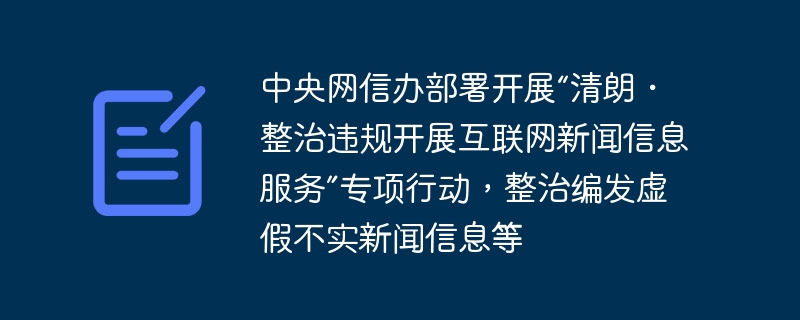 中央网信办部署开展“清朗・整治违规开展互联网新闻信息服务”专项行动，整治编发虚假不实新闻信息等