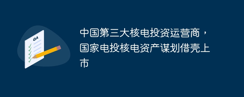 中国第三大核电投资运营商，国家电投核电资产谋划借壳上市