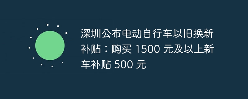 深圳公布电动自行车以旧换新补贴：购买 1500 元及以上新车补贴 500 元