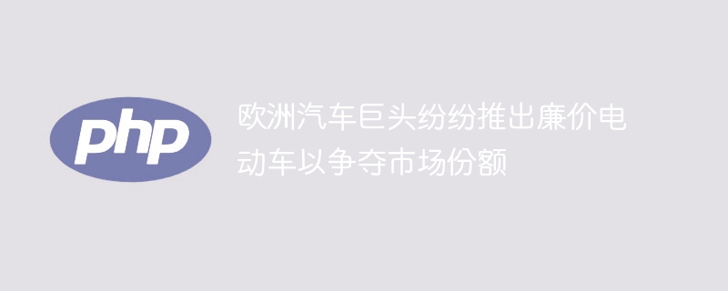 欧洲汽车巨头纷纷推出廉价电动车以争夺市场份额