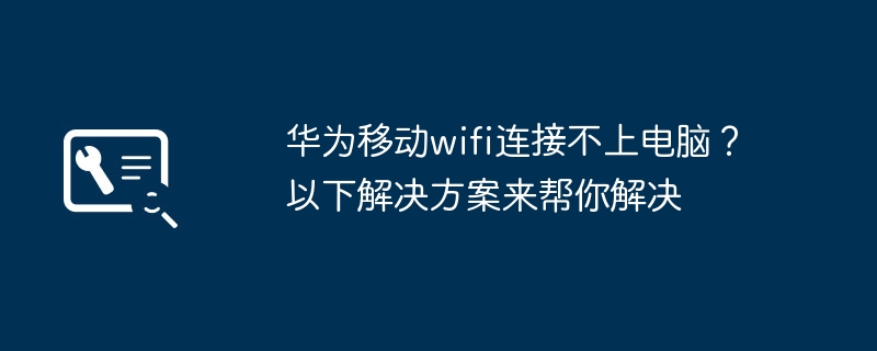 华为移动wifi连接不上电脑？以下解决方案来帮你解决