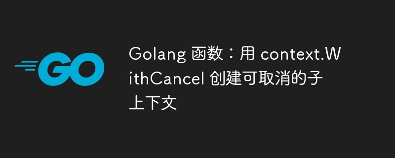 Golang 函数：用 context.WithCancel 创建可取消的子上下文