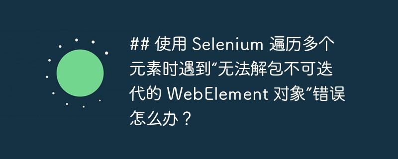 ## 使用 Selenium 遍历多个元素时遇到“无法解包不可迭代的 WebElement 对象”错误怎么办？