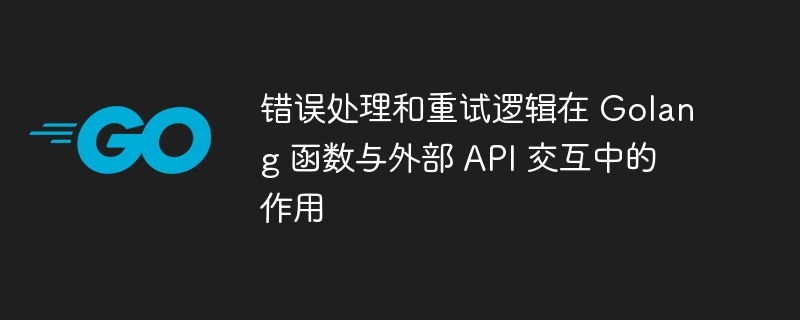 错误处理和重试逻辑在 Golang 函数与外部 API 交互中的作用