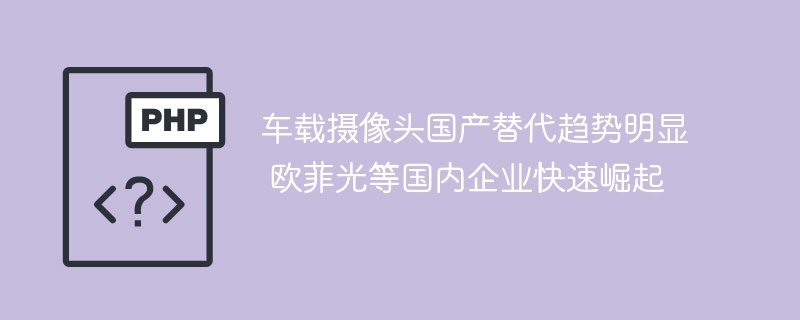 车载摄像头国产替代趋势明显 欧菲光等国内企业快速崛起