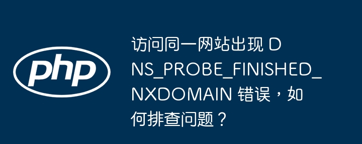 访问同一网站出现 DNS_PROBE_FINISHED_NXDOMAIN 错误，如何排查问题？