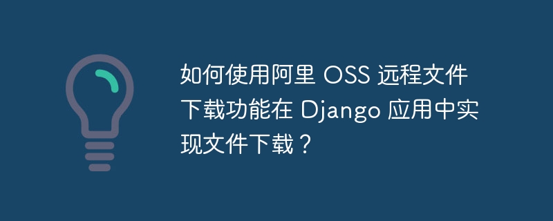 如何使用阿里 OSS 远程文件下载功能在 Django 应用中实现文件下载？