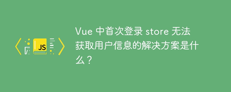 Vue 中首次登录 store 无法获取用户信息的解决方案是什么？