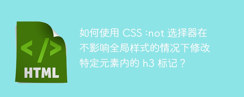 如何使用 CSS :not 选择器在不影响全局样式的情况下修改特定元素内的 h3 标记？ 
