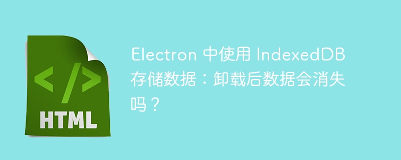 Electron 中使用 IndexedDB 存储数据：卸载后数据会消失吗？ 
