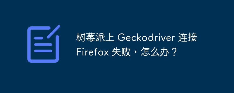 树莓派上 Geckodriver 连接 Firefox 失败，怎么办？