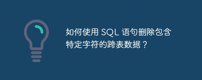 如何使用 SQL 语句删除包含特定字符的跨表数据？