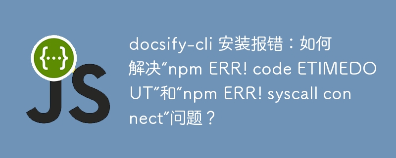 docsify-cli 安装报错：如何解决“npm ERR! code ETIMEDOUT”和“npm ERR! syscall connect”问题？