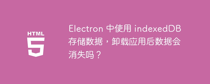 Electron 中使用 indexedDB 存储数据，卸载应用后数据会消失吗？ 
