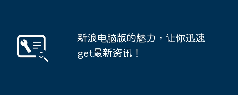 新浪电脑版的魅力，让你迅速get最新资讯！