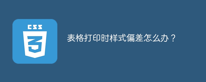 表格打印时样式偏差怎么办？