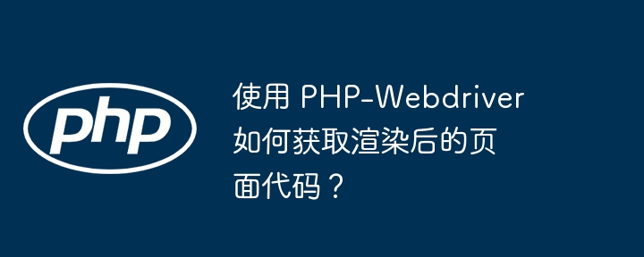 使用 PHP-Webdriver 如何获取渲染后的页面代码？