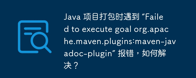 Java 项目打包时遇到 “Failed to execute goal org.apache.maven.plugins:maven-javadoc-plugin” 报错，如何解决？