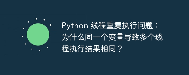 Python 线程重复执行问题：为什么同一个变量导致多个线程执行结果相同？