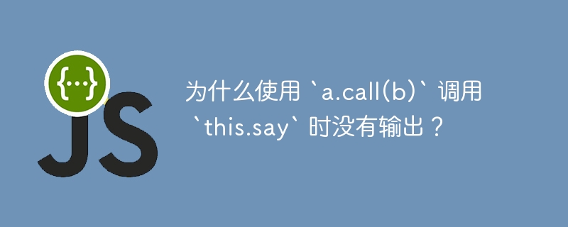 为什么使用 `a.call(b)` 调用 `this.say` 时没有输出？