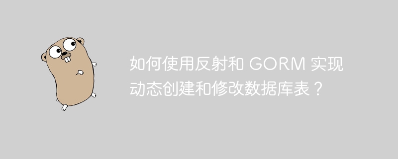 如何使用反射和 GORM 实现动态创建和修改数据库表？