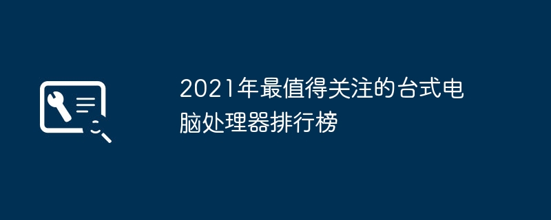 2021年最值得关注的台式电脑处理器排行榜