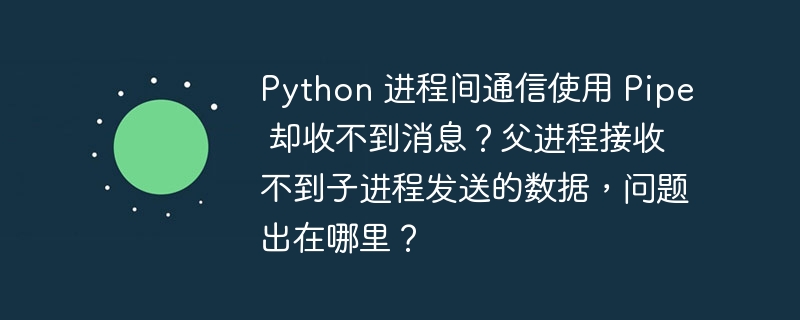 Python 进程间通信使用 Pipe 却收不到消息？父进程接收不到子进程发送的数据，问题出在哪里？